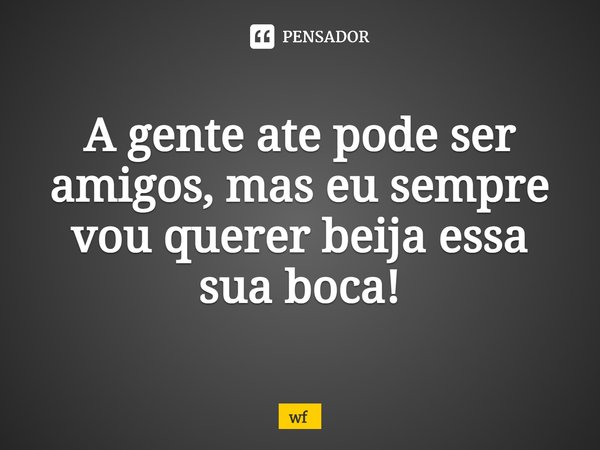 ⁠A gente ate pode ser amigos, mas eu sempre vou querer beija essa sua boca!... Frase de WF.