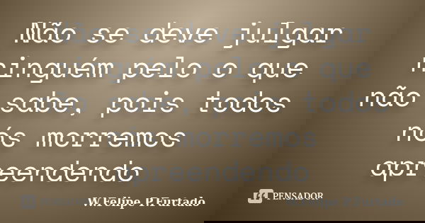 Não se deve julgar ninguém pelo o que não sabe, pois todos nós morremos apreendendo... Frase de W.Felipe.P.Furtado.