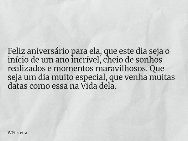 Feliz aniversário para ela, que este dia seja o início de um ano incrível, cheio de sonhos realizados e momentos maravilhosos. Que seja um dia muito especial, q... Frase de W.Ferreira.