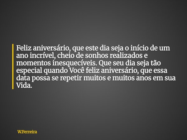 Feliz aniversário, que este dia seja o início de um ano incrível, cheio de sonhos realizados e momentos inesquecíveis. Que seu dia seja tão especial quando Voc... Frase de W.Ferreira.