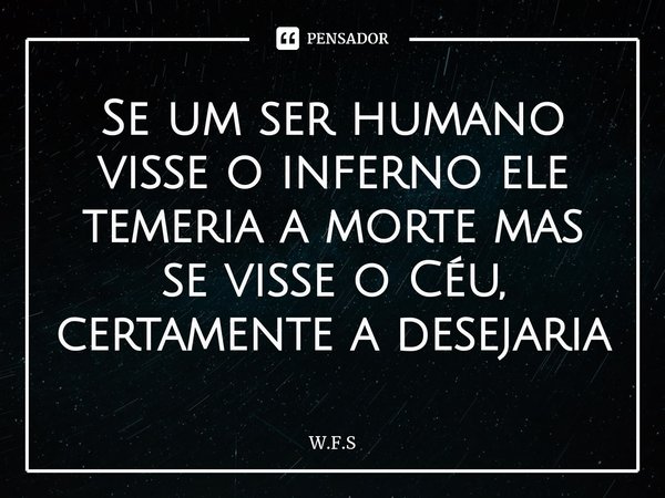 ⁠Se um ser humano visse o inferno ele temeria a morte mas se visse o Céu, certamente a desejaria... Frase de W.F.S.