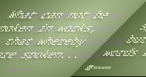 What can not be spoken in works, but that whereby words are spoken...
