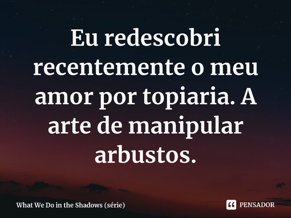 ⁠Eu redescobri recentemente o meu amor por topiaria. A arte de manipular arbustos.... Frase de What We Do in the Shadows (série).