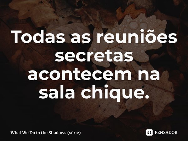 ⁠Todas as reuniões secretas acontecem na sala chique.... Frase de What We Do in the Shadows (série).