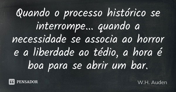 Quando o processo histórico se interrompe... quando a necessidade se associa ao horror e a liberdade ao tédio, a hora é boa para se abrir um bar.... Frase de W. H. Auden.