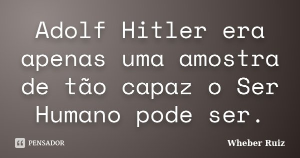 Adolf Hitler era apenas uma amostra de tão capaz o Ser Humano pode ser.... Frase de Wheber Ruiz.