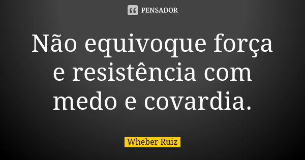 Não equivoque força e resistência com medo e covardia.... Frase de Wheber Ruiz.