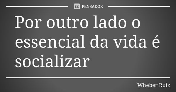 Por outro lado o essencial da vida é socializar... Frase de Wheber Ruiz.