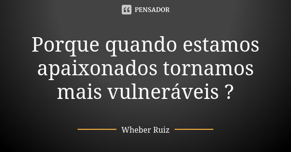 Porque quando estamos apaixonados tornamos mais vulneráveis ?... Frase de Wheber Ruiz.