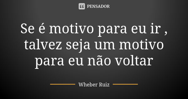 Se é motivo para eu ir , talvez seja um motivo para eu não voltar... Frase de Wheber Ruiz.