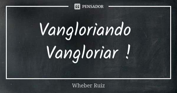 Vangloriando Vangloriar !... Frase de Wheber Ruiz.