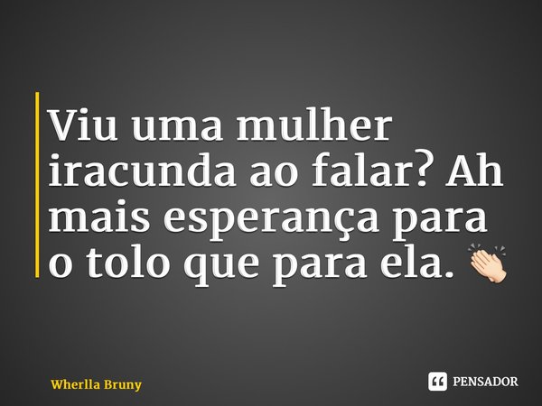 Viu uma mulher iracunda ao falar? Ah mais esperança para o tolo que para ela. 👏🏻... Frase de Wherlla Bruny.