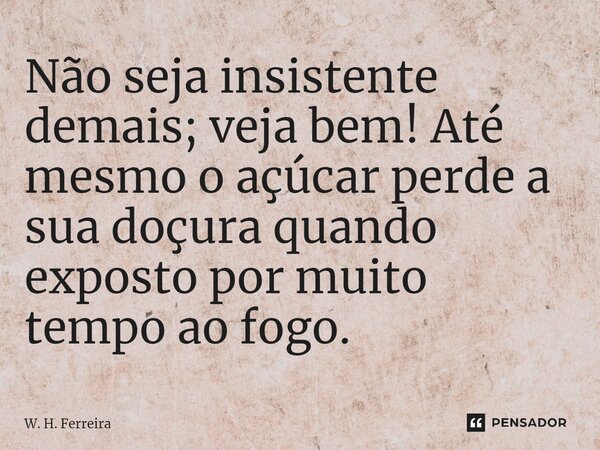 Não seja insistente demais; veja bem! Até mesmo o açúcar perde a sua doçura quando exposto por muito tempo ao fogo.... Frase de W. H. Ferreira.