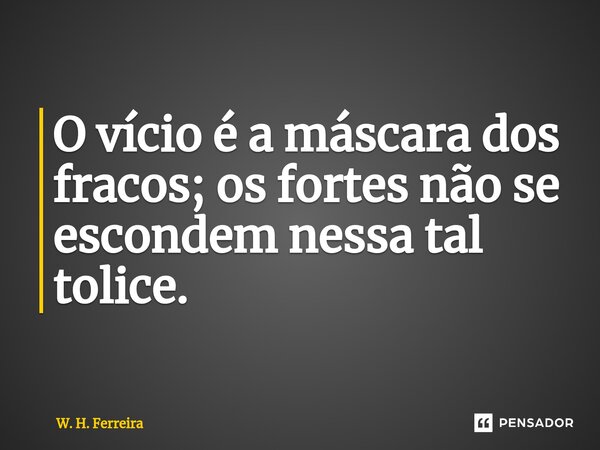 O vício é a máscara dos fracos; os fortes não se escondem nessa tal tolice.... Frase de W. H. Ferreira.