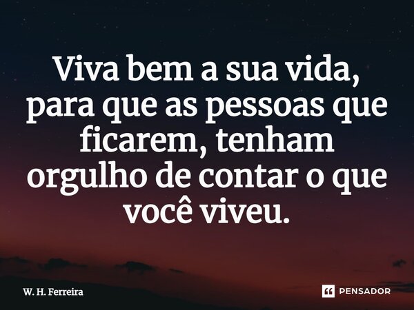 Viva bem a sua vida, para que as pessoas que ficarem, tenham orgulho de contar o que você viveu.... Frase de W. H. Ferreira.