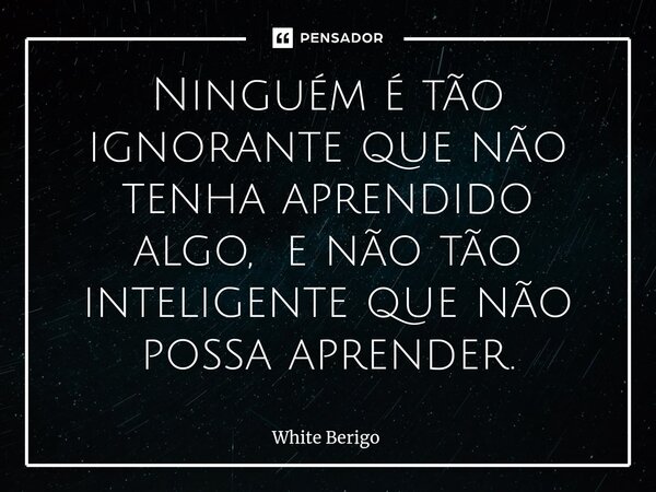Ninguém é tão ignorante que não tenha aprendido algo, e não tão inteligente⁠ que não possa aprender.... Frase de White Berigo.