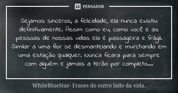 Sejamos sinceros, a felicidade, ela nunca existiu definitivamente. Assim como eu, como você e as pessoas de nossas vidas ela é passageira e frágil. Similar a um... Frase de WhiteBlueStar- Frases do outro lado da vida..