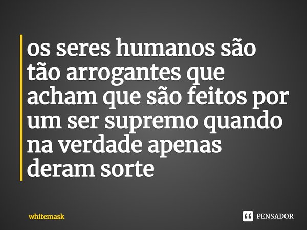 ⁠os seres humanos são tão arrogantes que acham que são feitos por um ser supremo quando na verdade apenas deram sorte... Frase de whitemask.