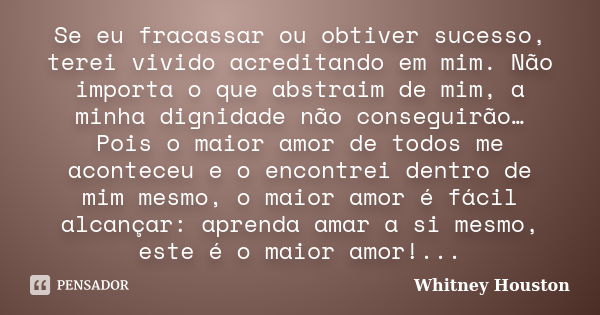 Se eu fracassar ou obtiver sucesso, terei vivido acreditando em mim. Não importa o que abstraim de mim, a minha dignidade não conseguirão… Pois o maior amor de ... Frase de Whitney Houston.