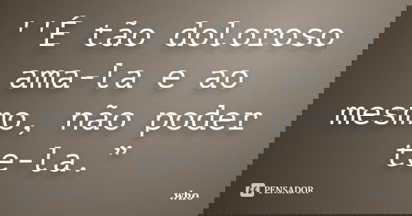 ''É tão doloroso ama-la e ao mesmo, não poder te-la.”... Frase de who.