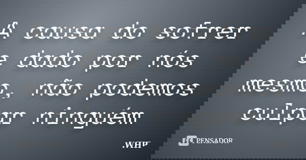 A causa do sofrer e dado por nós mesmo, não podemos culpar ninguém... Frase de WHP.