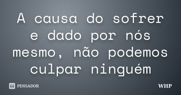 A causa do sofrer e dado por nós mesmo, não podemos culpar ninguém... Frase de WHP.