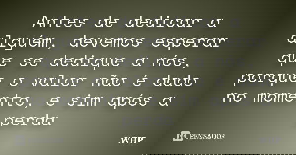 Antes de dedicar a alguém, devemos esperar que se dedique a nós, porque o valor não é dado no momento, e sim após a perda... Frase de WHP.