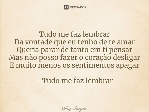 Tudo me faz lembrar Da vontade que eu tenho de te amar Queria parar de tanto em ti pensar Mas não posso fazer o coração desligar E muito menos os sentimentos ap... Frase de Why Jaque.