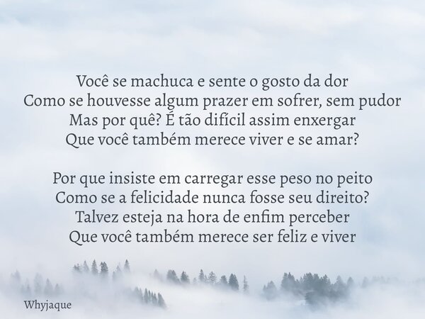 Você se machuca e sente o gosto da dor Como se houvesse algum prazer em sofrer, sem pudor Mas por quê? É tão difícil assim enxergar Que você também merece viver... Frase de whyjaque.