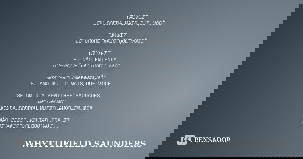 TALVEZ EU SOFRA MAIS QUE VOCÊ TALVEZ EU CHORE MAIS QUE VOCÊ TALVEZ EU NÃO ENTENDA O PORQUÊ DE TUDO ISSO MAS EM COMPENSAÇÃO EU AMO MUITO MAIS QUE VOCÊ SE UM DIA ... Frase de WHYTTIFIELD SAUNDERS.