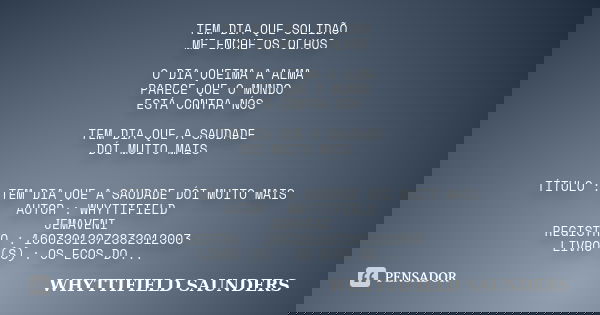 TEM DIA QUE SOLIDÃO ME ENCHE OS OLHOS O DIA QUEIMA A ALMA PARECE QUE O MUNDO ESTÁ CONTRA NÓS TEM DIA QUE A SAUDADE DÓI MUITO MAIS TÍTULO : TEM DIA QUE A SAUDADE... Frase de WHYTTIFIELD SAUNDERS.