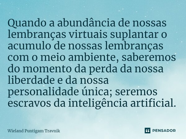 ⁠Quando a abundância de nossas lembranças virtuais suplantar o acumulo de nossas lembranças com o meio ambiente, saberemos do momento da perda da nossa liberdad... Frase de Wieland Puntigam Travnik.