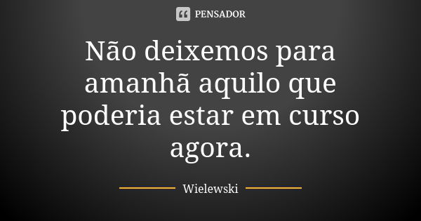 Não deixemos para amanhã aquilo que poderia estar em curso agora.... Frase de Wielewski.