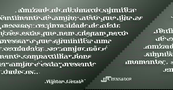 Amizade do dicionario significa: Sentimento de amigo; afeto que liga as pessoas; reciprocidade de afeto. Definições estas que nem chegam perto de expressar o qu... Frase de Wigton Gerald.