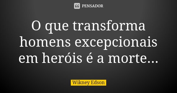 O que transforma homens excepcionais em heróis é a morte...... Frase de Wikney Edson.
