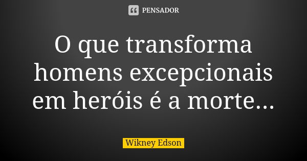 O que transforma homens excepcionais em heróis é a morte...... Frase de Wikney Edson.