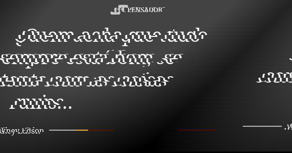Quem acha que tudo sempre está bom, se contenta com as coisas ruins...... Frase de Wikney Edson.