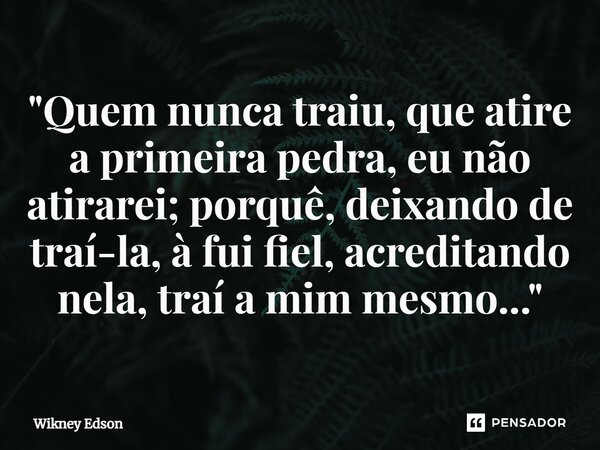 ⁠"Quem nunca traiu, que atire a primeira pedra, eu não atirarei; porquê, deixando de traí-la, à fui fiel, acreditando nela, traí a mim mesmo..."... Frase de Wikney Edson.