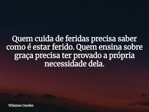 Quem cuida de feridas precisa saber como é estar ferido. Quem ensina sobre graça precisa ter provado a própria necessidade dela.... Frase de Wilames Guedes.