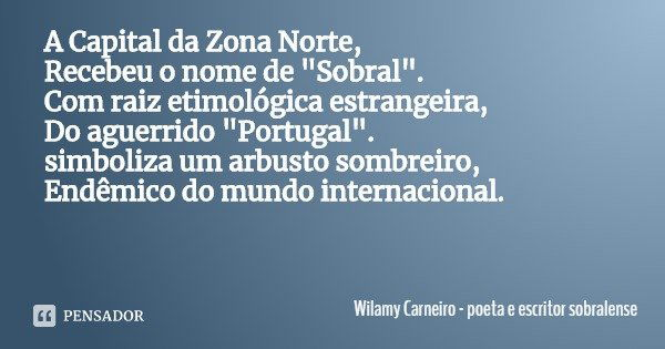 A Capital da Zona Norte,
Recebeu o nome de "Sobral".
Com raiz etimológica estrangeira,
Do aguerrido "Portugal".
simboliza um arbusto sombrei... Frase de Wilamy Carneiro - poeta e escritor sobralense.