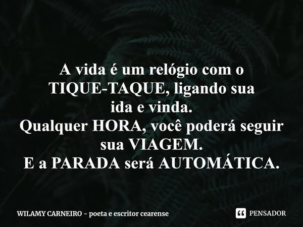 ⁠
A vida é um relógio com o
TIQUE-TAQUE, ligando sua
ida e vinda.
Qualquer HORA, você poderá seguir sua VIAGEM.
E a PARADA será AUTOMÁTICA.... Frase de WILAMY CARNEIRO - poeta e escritor cearense.