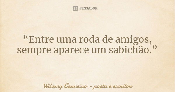 “Entre uma roda de amigos, sempre aparece um sabichão.”... Frase de Wilamy Carneiro - poeta e escritor.