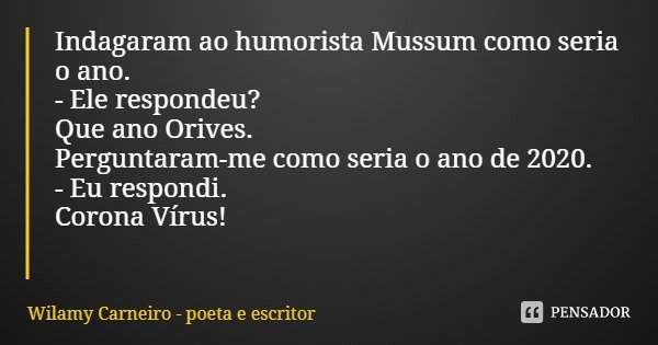 Indagaram ao humorista Mussum como seria o ano.
- Ele respondeu? Que ano Orives.
Perguntaram-me como seria o ano de 2020. - Eu respondi. Corona Vírus!... Frase de Wilamy Carneiro - poeta e escritor.