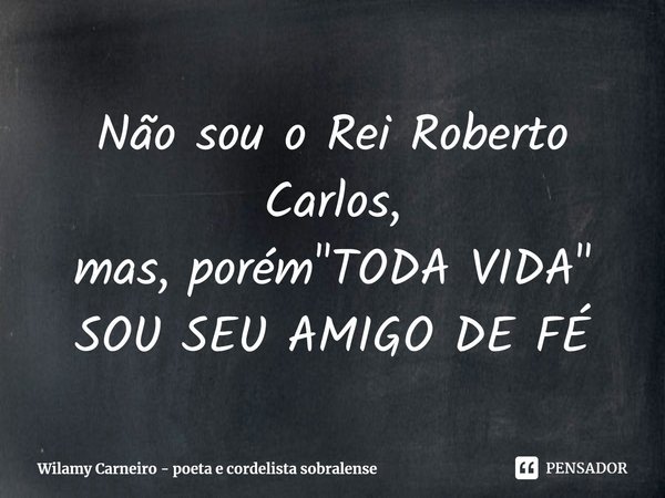 ⁠Não sou o Rei Roberto Carlos,
mas, porém "TODA VIDA"
SOU SEU AMIGO DE FÉ... Frase de Wilamy Carneiro - poeta e cordelista sobralense.
