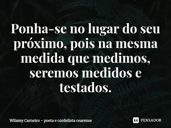 ⁠Ponha-se no lugar do seu próximo, pois na mesma medida que medimos, seremos medidos e testados.... Frase de Wilamy Carneiro - poeta e cordelista cearense.