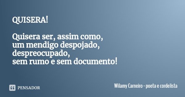 QUISERA! Quisera ser, assim como, um mendigo despojado,
despreocupado, sem rumo e sem documento!... Frase de Wilamy Carneiro - poeta e cordelista.