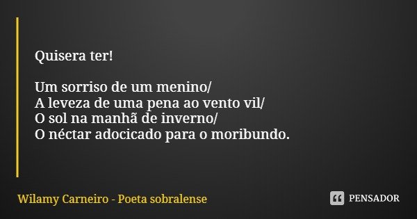 Quisera ter! Um sorriso de um menino/
A leveza de uma pena ao vento vil/
O sol na manhã de inverno/
O néctar adocicado para o moribundo.... Frase de Wilamy Carneiro - Poeta sobralense.