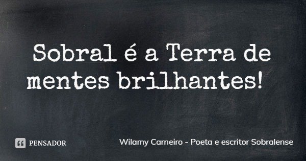Sobral é a Terra de mentes brilhantes!... Frase de Wilamy Carneiro - Poeta e escritor Sobralense.