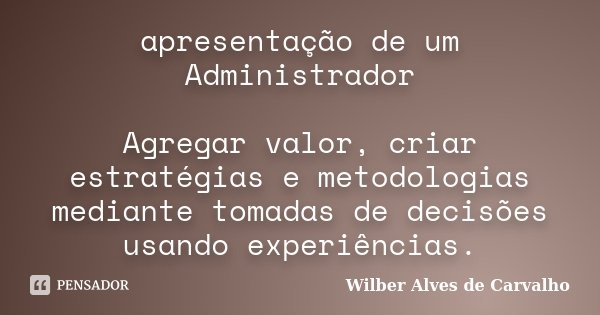 apresentação de um Administrador Agregar valor, criar estratégias e metodologias mediante tomadas de decisões usando experiências.... Frase de Wilber Alves de Carvalho.