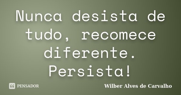 Nunca desista de tudo, recomece diferente. Persista!... Frase de Wilber Alves de Carvalho.